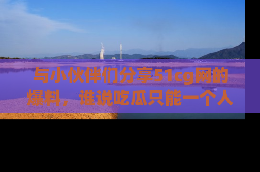 与小伙伴们分享51cg网的爆料，谁说吃瓜只能一个人？