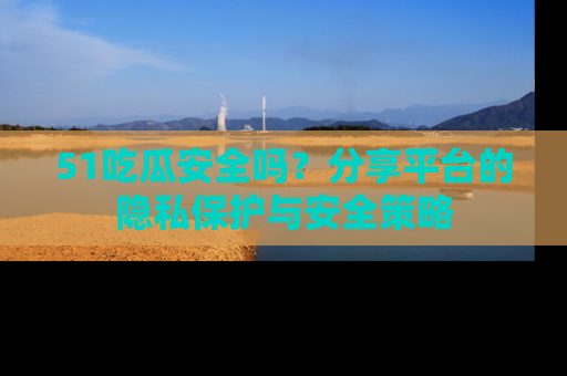 51吃瓜安全吗?分享平台的隐私保护与安全策略
