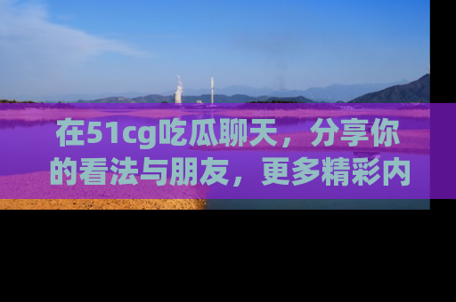 在51cg吃瓜聊天,分享你的看法与朋友,更多精彩内容请浏览网址www.51cg.com!