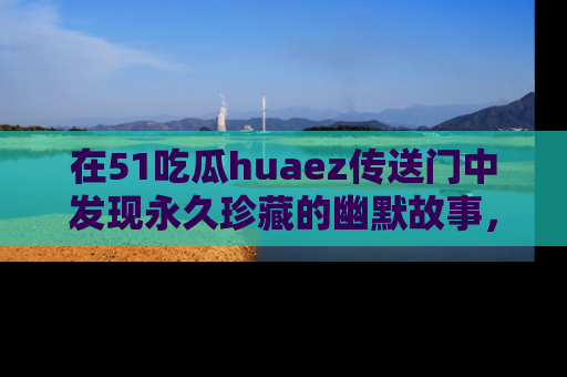 在51吃瓜huaez传送门中发现永久珍藏的幽默故事，瓜友们一起分享欢乐瞬间！