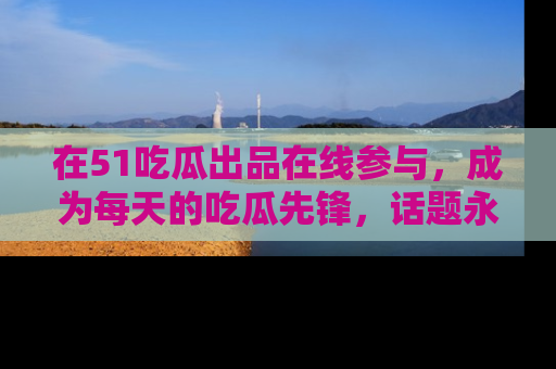 在51吃瓜出品在线参与,成为每天的吃瓜先锋,话题永不落幕!