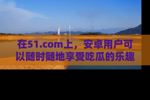 在51.com上,安卓用户可以随时随地享受吃瓜的乐趣!