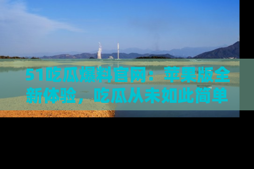 51吃瓜爆料官网:苹果版全新体验,吃瓜从未如此简单