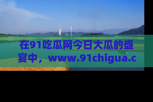 在91吃瓜网今日大瓜的盛宴中，www.91chigua.com带你领略每个让人咋舌的精彩故事！