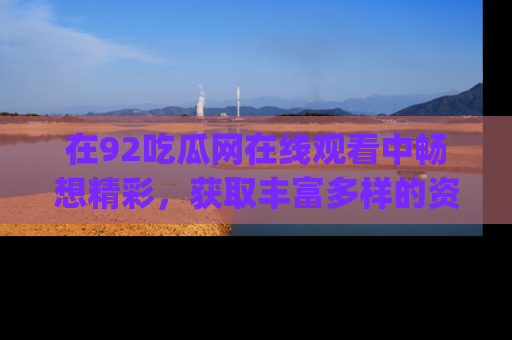 在92吃瓜网在线观看中畅想精彩,获取丰富多样的资源和app功能