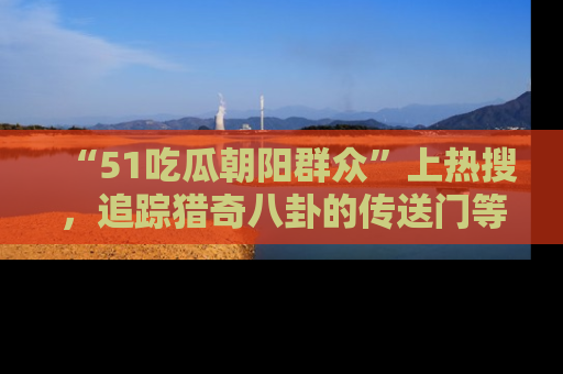 “51吃瓜朝阳群众”上热搜,追踪猎奇八卦的传送门等你点击!