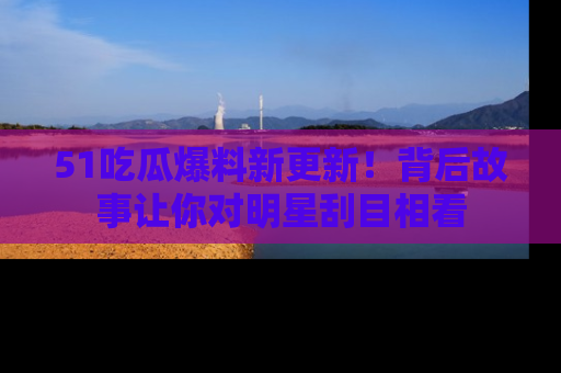 51吃瓜爆料新更新!背后故事让你对明星刮目相看