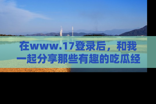 在www.17登录后,和我一起分享那些有趣的吃瓜经历吧!