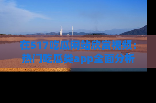 在517吃瓜网站欣赏视频:热门吃瓜类app全面分析