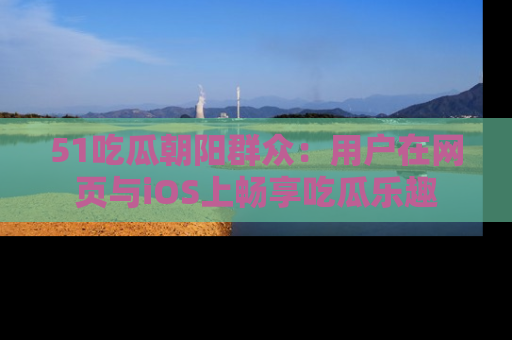 51吃瓜朝阳群众:用户在网页与iOS上畅享吃瓜乐趣