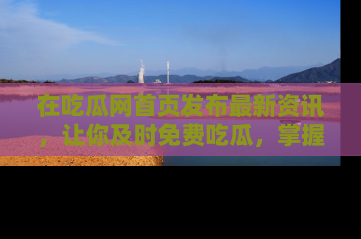 在吃瓜网首页发布最新资讯,让你及时免费吃瓜,掌握热点!