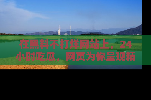 在黑料不打烊网站上,24小时吃瓜,网页为你呈现精彩内幕