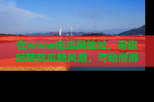 在www吃瓜网地址,带你玩转吃瓜新风潮,与动漫游戏角色共度精彩时光!