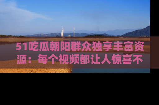 51吃瓜朝阳群众独享丰富资源:每个视频都让人惊喜不已!