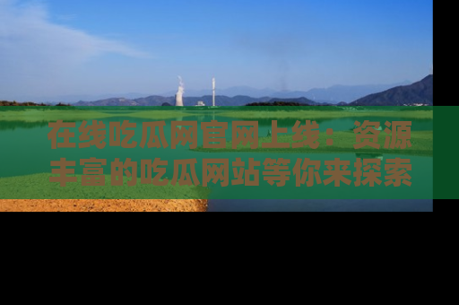 在线吃瓜网官网上线：资源丰富的吃瓜网站等你来探索