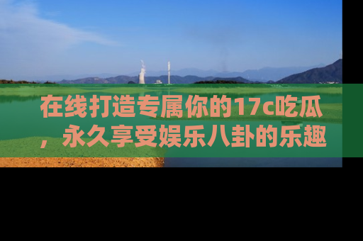在线打造专属你的17c吃瓜,永久享受娱乐八卦的乐趣