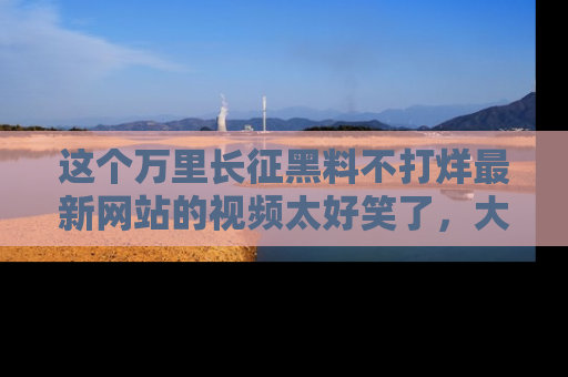 这个万里长征黑料不打烊最新网站的视频太好笑了,大家快来一起看吧!