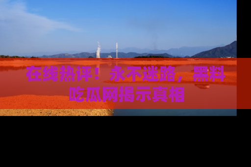 在线热评!永不迷路,黑料吃瓜网揭示真相