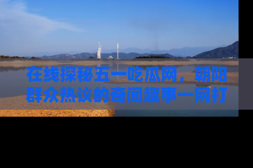 在线探秘五一吃瓜网,朝阳群众热议的奇闻趣事一网打尽