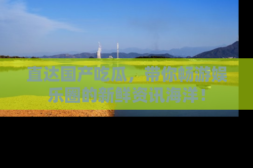 直达国产吃瓜,带你畅游娱乐圈的新鲜资讯海洋!
