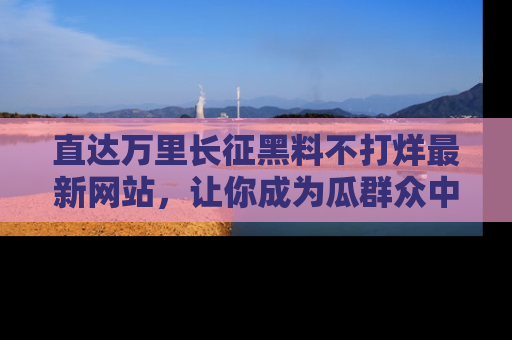 直达万里长征黑料不打烊最新网站,让你成为瓜群众中的资深吃瓜客!