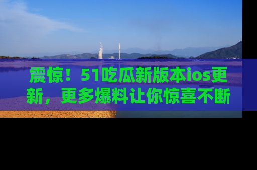 震惊!51吃瓜新版本ios更新,更多爆料让你惊喜不断,赶快来看吧!