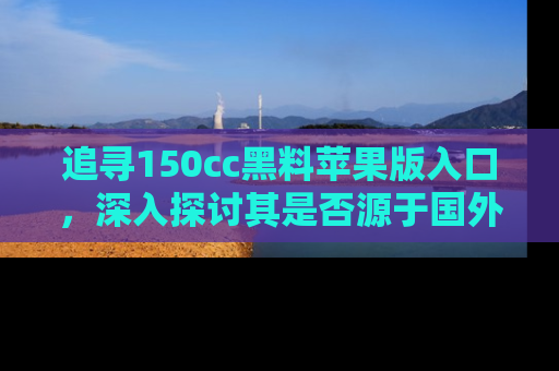追寻150cc黑料苹果版入口,深入探讨其是否源于国外的传闻