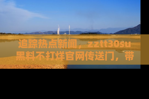追踪热点新闻,zztt30su黑料不打烊官网传送门,带你进入吃瓜新世界!