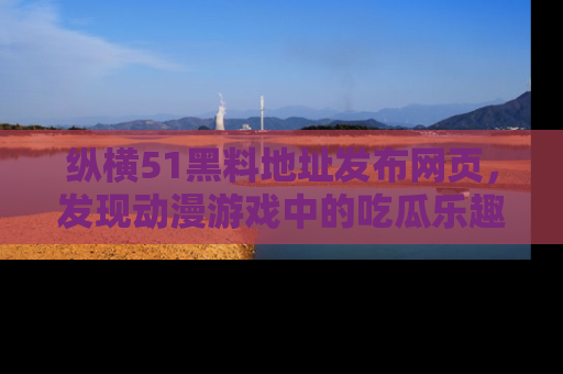 纵横51黑料地址发布网页,发现动漫游戏中的吃瓜乐趣