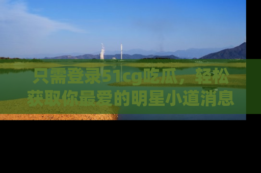 只需登录51cg吃瓜,轻松获取你最爱的明星小道消息!