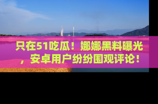 只在51吃瓜!娜娜黑料曝光,安卓用户纷纷围观评论!