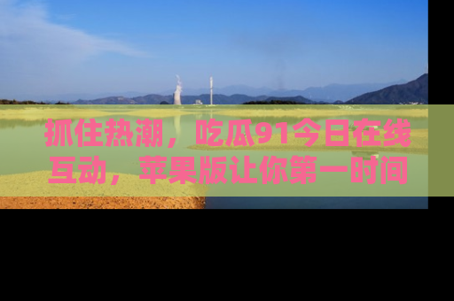 抓住热潮,吃瓜91今日在线互动,苹果版让你第一时间掌握信息!