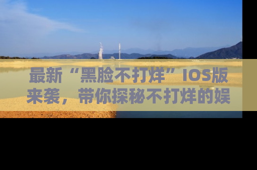 最新“黑脸不打烊”IOS版来袭,带你探秘不打烊的娱乐世界!