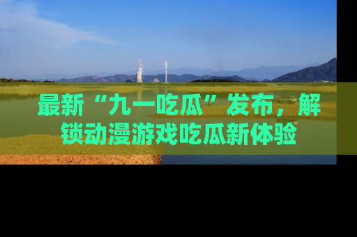 最新“九一吃瓜”发布,解锁动漫游戏吃瓜新体验