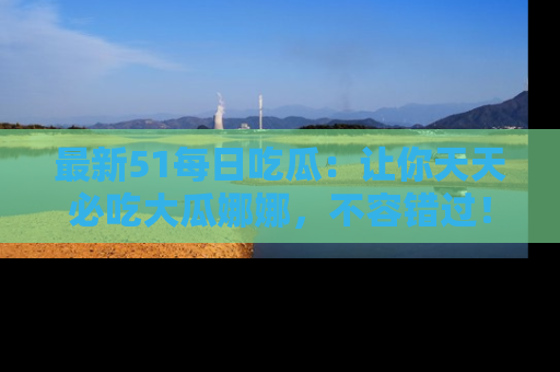最新51每日吃瓜:让你天天必吃大瓜娜娜,不容错过!