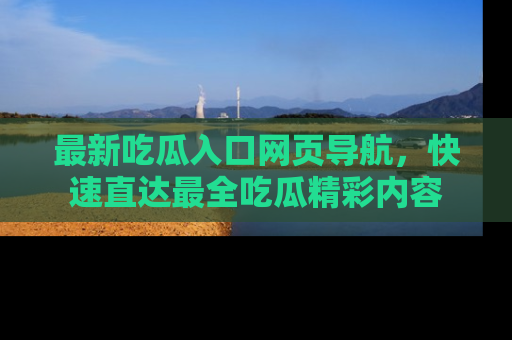 最新吃瓜入口网页导航,快速直达最全吃瓜精彩内容