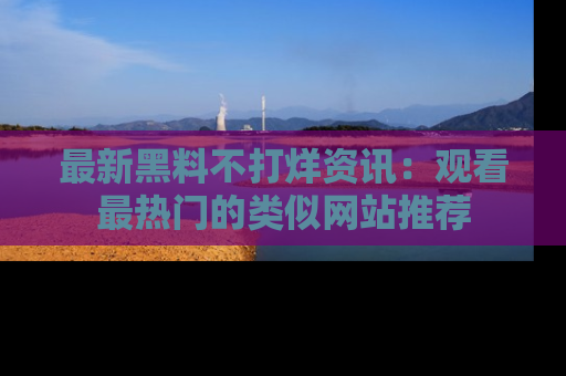 最新黑料不打烊资讯:观看最热门的类似网站推荐