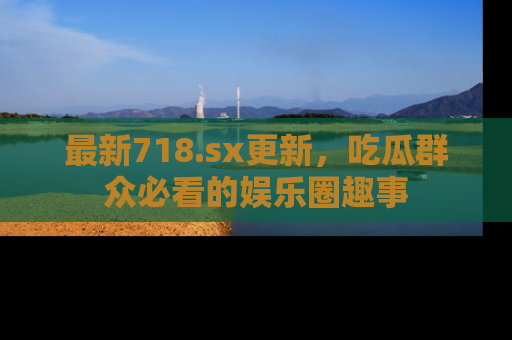 最新718.sx更新,吃瓜群众必看的娱乐圈趣事