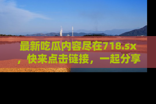 最新吃瓜内容尽在718.sx,快来点击链接,一起分享那些精彩瞬间!