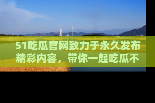 51吃瓜官网致力于永久发布精彩内容,带你一起吃瓜不停歇!
