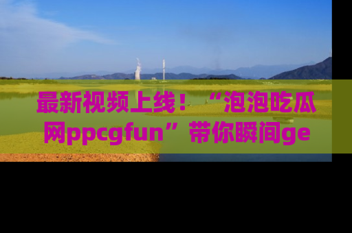 最新视频上线!“泡泡吃瓜网ppcgfun”带你瞬间get吃瓜圈的秘密