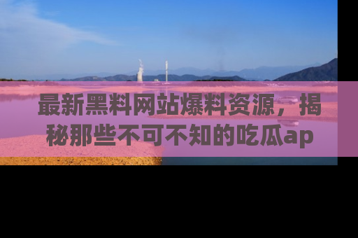 最新黑料网站爆料资源,揭秘那些不可不知的吃瓜app!