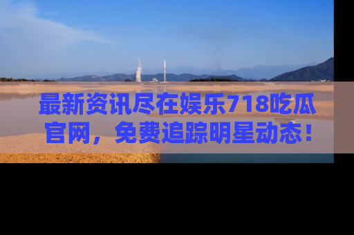 最新资讯尽在娱乐718吃瓜官网,免费追踪明星动态!