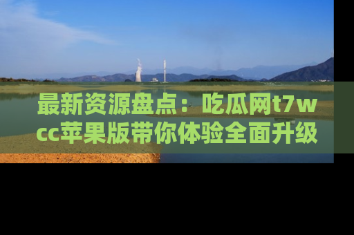 最新资源盘点:吃瓜网t7wcc苹果版带你体验全面升级
