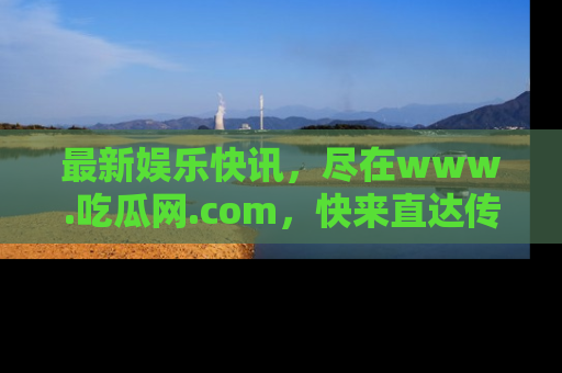最新娱乐快讯,尽在www.吃瓜网.com,快来直达传送门收获惊喜吧!