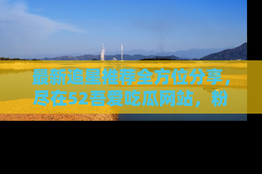 最新追星推荐全方位分享,尽在52吾爱吃瓜网站,粉丝必看